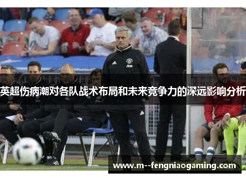 英超伤病潮对各队战术布局和未来竞争力的深远影响分析 英超伤病潮对各队战术布局和未来竞争力的深远影响分析