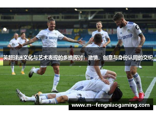 英超球迷文化与艺术表现的多维探讨:激情、创意与身份认同的交织 英超球迷文化与艺术表现的多维探讨:激情、创意与身份认同的交织