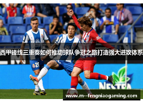 西甲锋线三重奏如何推动球队争冠之路打造强大进攻体系 西甲锋线三重奏如何推动球队争冠之路打造强大进攻体系