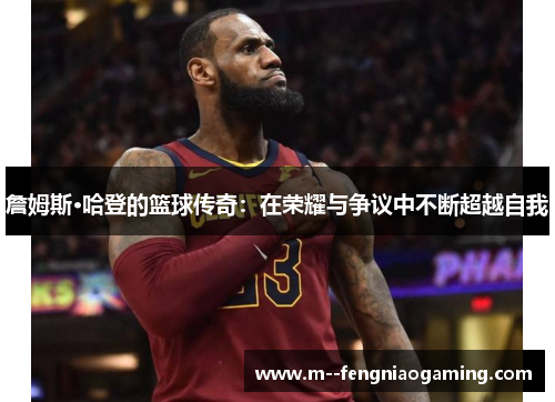 詹姆斯·哈登的篮球传奇:在荣耀与争议中不断超越自我 詹姆斯·哈登的篮球传奇:在荣耀与争议中不断超越自我