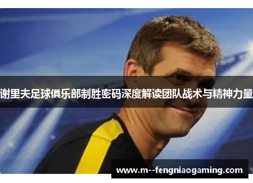 谢里夫足球俱乐部制胜密码深度解读团队战术与精神力量