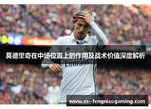 莫德里奇在中场位置上的作用及战术价值深度解析 莫德里奇在中场位置上的作用及战术价值深度解析