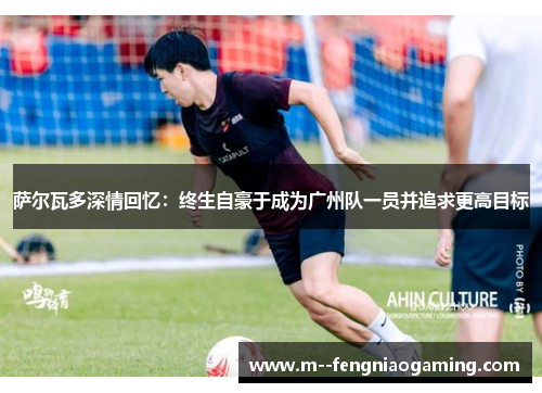 萨尔瓦多深情回忆:终生自豪于成为广州队一员并追求更高目标 萨尔瓦多深情回忆:终生自豪于成为广州队一员并追求更高目标