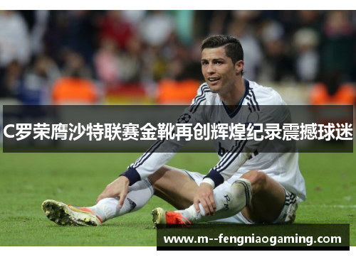 C罗荣膺沙特联赛金靴再创辉煌纪录震撼球迷