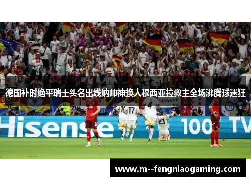 德国补时绝平瑞士头名出线纳帅神换人穆西亚拉救主全场沸腾球迷狂 德国补时绝平瑞士头名出线纳帅神换人穆西亚拉救主全场沸腾球迷狂