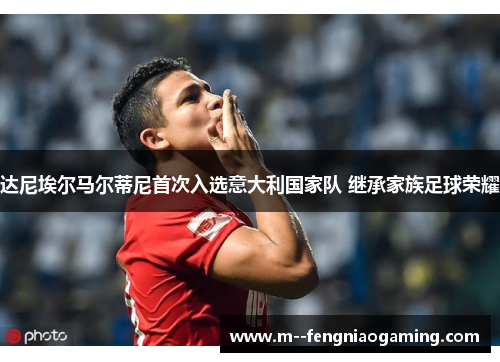 达尼埃尔马尔蒂尼首次入选意大利国家队 继承家族足球荣耀