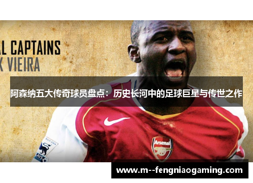 阿森纳五大传奇球员盘点：历史长河中的足球巨星与传世之作