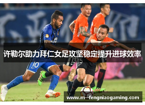许勒尔助力拜仁女足攻坚稳定提升进球效率 许勒尔助力拜仁女足攻坚稳定提升进球效率