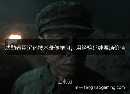 功勋老臣沉迷技术录像学习,用经验延续赛场价值 功勋老臣沉迷技术录像学习,用经验延续赛场价值